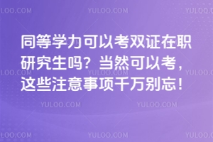 同等学力可以考双证在职研究生吗？当然可以考，这些注意事项千万别忘！