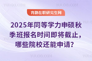 2025年同等学力申硕秋季班报名时间即将截止，哪些院校还能申请？