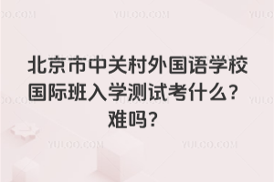 北京市中关村外国语学校国际班入学测试考什么？难吗？
