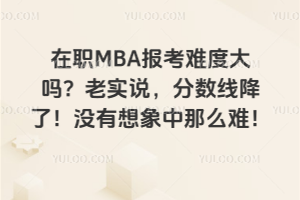 在职MBA报考难度大吗？老实说，分数线降了！没有想象中那么难！