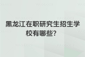 黑龙江在职研究生招生学校有哪些？（含985/211院校）